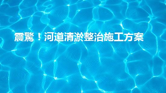 震驚！河道清淤整治施工方案？竟然是這樣？